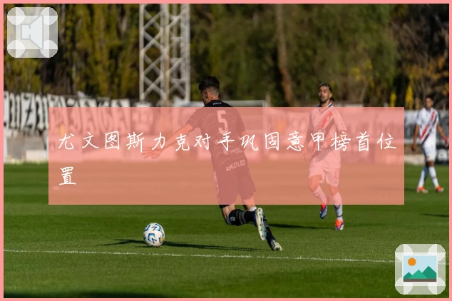尤文图斯力克对手巩固意甲榜首位置
