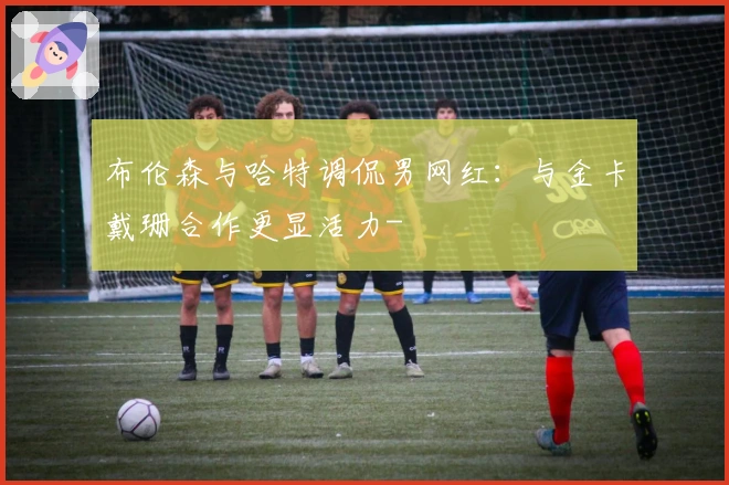 布伦森与哈特调侃男网红：与金卡戴珊合作更显活力-