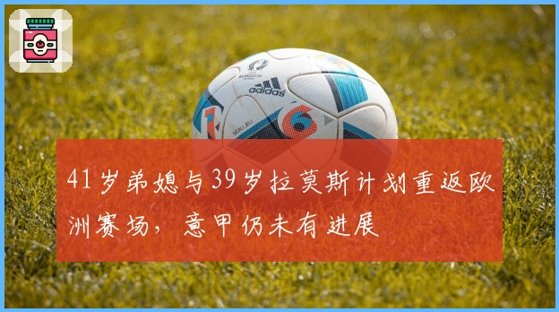 41岁弟媳与39岁拉莫斯计划重返欧洲赛场,意甲仍未有进展
