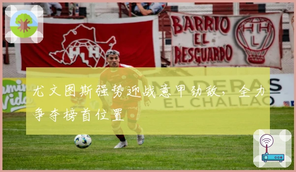 尤文图斯强势迎战意甲劲敌，全力争夺榜首位置