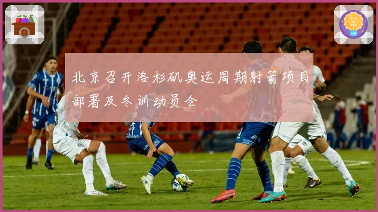 北京召开洛杉矶奥运周期射箭项目部署及冬训动员会