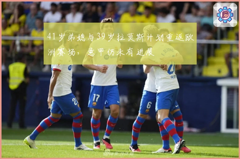 41岁弟媳与39岁拉莫斯计划重返欧洲赛场，意甲仍未有进展